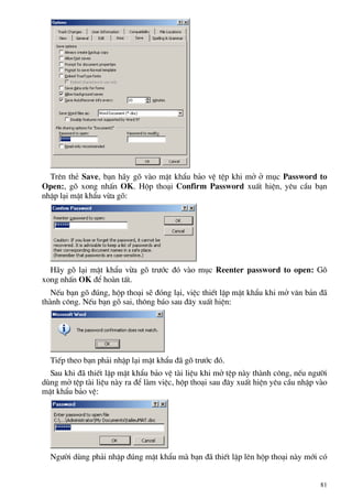 Trªn thÎ Save, b¹n h·y gâ vµo mËt khÈu b¶o vÖ tÖp khi më ë môc Password to
Open:, gâ xong nhÊn OK. Hép tho¹i Confirm Password xuÊt hiÖn, yªu cÇu b¹n
nhËp l¹i mËt khÈu võa gâ:
H·y gâ l¹i mËt khÈu võa gâ tr−íc ®ã vµo môc Reenter password to open: Gâ
xong nhÊn OK ®Ó hoµn tÊt.
NÕu b¹n gâ ®óng, hép tho¹i sÏ ®ãng l¹i, viÖc thiÕt lËp mËt khÈu khi më v¨n b¶n ®·
thµnh c«ng. NÕu b¹n gâ sai, th«ng b¸o sau ®©y xuÊt hiÖn:
TiÕp theo b¹n ph¶i nhËp l¹i mËt khÈu ®· gâ tr−íc ®ã.
Sau khi ®· thiÕt lËp mËt khÈu b¶o vÖ tµi liÖu khi më tÖp nµy thµnh c«ng, nÕu ng−êi
dïng më tÖp tµi liÖu nµy ra ®Ó lµm viÖc, hép tho¹i sau ®©y xuÊt hiÖn yªu cÇu nhËp vµo
mËt khÈu b¶o vÖ:
Ng−êi dïng ph¶i nhËp ®óng mËt khÈu mµ b¹n ®· thiÕt lËp lªn hép tho¹i nµy míi cã
81
 