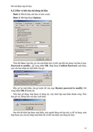 thÓ më ®−îc tÖp tµi liÖu.
6.2.2 B¶o vÖ khi söa néi dung tµi liÖu
B−íc 1: Më tµi liÖu cÇn b¶o vÒ trªn word;
B−íc 2: Më hép tho¹i Options;
Trªn thÎ Save, b¹n h·y gâ vµo mËt khÈu b¶o vÖ khi söa ®æi néi dung v¨n b¶n ë môc
Password to modify:, gâ xong nhÊn OK. Hép tho¹i Confirm Password xuÊt hiÖn,
yªu cÇu b¹n nhËp l¹i mËt khÈu võa gâ:
H·y gâ l¹i mËt khÈu võa gâ tr−íc ®ã vµo môc Reenter password to modify: Gâ
xong nhÊn OK ®Ó hoµn tÊt.
NÕu b¹n gâ ®óng, hép tho¹i sÏ ®ãng l¹i, viÖc thiÕt lËp mËt khÈu thµnh c«ng. NÕu
b¹n gâ sai, th«ng b¸o sau ®©y xuÊt hiÖn:
Sau khi ®· thiÕt lËp ®−îc mËt khÈu, nÕu ng−êi dïng më tÖp nµy ra ®Ó sö dông, mét
hép tho¹i yªu cÇu hä nhËp mËt khÈu ®Ó cã thÓ söa ®−îc néi dung tµi liÖu:
82
 
