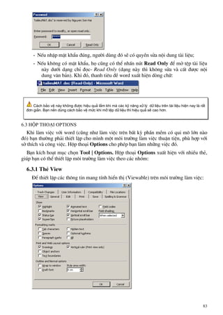 - NÕu nhËp mËt khÈu ®óng, ng−êi dïng ®ã sÏ cã quyÒn söa néi dung tµi liÖu;
- NÕu kh«ng cã mËt khÈu, hä còng cã thÓ nhÊn nót Read Only ®Ó më tÖp tµi liÖu
nµy d−íi d¹ng chØ ®äc- Read Only (d¹ng nµy th× kh«ng söa vµ cÊt ®−îc néi
dung v¨n b¶n). Khi ®ã, thanh tiªu ®Ò word xuÊt hiÖn dßng ch÷:
C¸ch b¶o vÖ nµy kh«ng ®−îc hiÖu qu¶ l¾m khi mµ c¸c kü n¨ng xö lý d÷ liÖu trªn tµi liÖu hiÖn nay lµ rÊt
®¬n gi¶n. B¹n nªn dïng c¸ch b¶o vÖ møc khi më tÖp d÷ liÖu th× hiÖu qu¶ sÏ cao h¬n.
6.3 Hép tho¹i Options
Khi lµm viÖc víi word (còng nh− lµm viÖc trªn bÊt kú phÇn mÒm cã qui m« lín nµo
®ã) b¹n th−êng ph¶i thiÕt lËp cho m×nh mét m«i tr−êng lµm viÖc thuËn tiÖn, phï hîp víi
së thÝch vµ c«ng viÖc. Hép tho¹i Options cho phÐp b¹n lµm nh÷ng viÖc ®ã.
B¹n kÝch ho¹t môc chän Tool | Options. Hép tho¹i Options xuÊt hiÖn víi nhiÒu thÎ,
gióp b¹n cã thÓ thiÕt lËp m«i tr−êng lµm viÖc theo c¸c nhãm:
6.3.1 ThÎ View
§Ó thiÕt lËp c¸c th«ng tin mang tÝnh hiÓn thÞ (Viewable) trªn m«i tr−êng lµm viÖc:
83
 