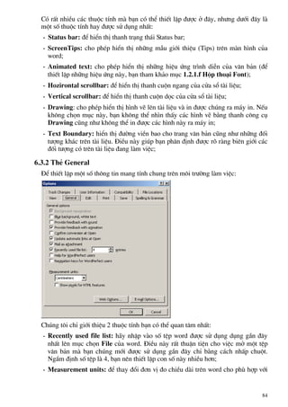 Cã rÊt nhiÒu c¸c thuéc tÝnh mµ b¹n cã thÓ thiÕt lËp ®−îc ë ®©y, nh−ng d−íi ®©y lµ
mét sè thuéc tÝnh hay ®−îc sö dông nhÊt:
- Status bar: ®Ó hiÓn thÞ thanh tr¹ng th¸i Status bar;
- ScreenTips: cho phÐp hiÓn thÞ nh÷ng mÉu giíi thiÖu (Tips) trªn mµn h×nh cña
word;
- Animated text: cho phÐp hiÓn thÞ nh÷ng hiÖu øng tr×nh diÔn cña v¨n b¶n (®Ó
thiÕt lËp nh÷ng hiÖu øng nµy, b¹n tham kh¶o môc 1.2.1.f Hép tho¹i Font);
- Hozirontal scrollbar: ®Ó hiÓn thÞ thanh cuén ngang cña cöa sæ tµi liÖu;
- Vertical scrollbar: ®Ó hiÓn thÞ thanh cuén däc cña cöa sæ tµi liÖu;
- Drawing: cho phÐp hiÓn thÞ h×nh vÏ lªn tµi liÖu vµ in ®−îc chóng ra m¸y in. NÕu
kh«ng chän môc nµy, b¹n kh«ng thÓ nh×n thÊy c¸c h×nh vÏ b»ng thanh c«ng cô
Drawing còng nh− kh«ng thÓ in ®−îc c¸c h×nh nµy ra m¸y in;
- Text Boundary: hiÓn thÞ ®−êng viÒn bao cho trang v¨n b¶n còng nh− nh÷ng ®èi
t−îng kh¸c trªn tµi liÖu. §iÒu nµy gióp b¹n ph©n ®Þnh ®−îc râ rµng biªn giíi c¸c
®èi t−îng cã trªn tµi liÖu ®ang lµm viÖc;
6.3.2 ThÎ General
§Ó thiÕt lËp mét sè th«ng tin mang tÝnh chung trªn m«i tr−êng lµm viÖc:
Chóng t«i chØ giíi thiÖu 2 thuéc tÝnh b¹n cã thÓ quan t©m nhÊt:
- Recently used file list: h·y nhËp vµo sè tÖp word ®−îc sö dông dông gÇn ®©y
nhÊt lªn môc chän File cña word. §iÒu nµy rÊt thuËn tiÖn cho viÖc më mét tÖp
v¨n b¶n mµ b¹n chóng míi ®−îc sö dông gÇn ®©y chØ b»ng c¸ch nhÊp chuét.
NgÇm ®Þnh sè tÖp lµ 4, b¹n nªn thiÕt lËp con sè nµy nhiÒu h¬n;
- Measurement units: ®Ó thay ®æi ®¬n vÞ ®o chiÒu dµi trªn word cho phï hîp víi
84
 