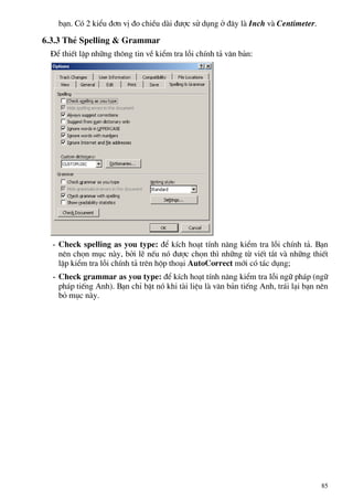b¹n. Cã 2 kiÓu ®¬n vÞ ®o chiÒu dµi ®−îc sö dông ë ®©y lµ Inch vµ Centimeter.
6.3.3 ThÎ Spelling & Grammar
§Ó thiÕt lËp nh÷ng th«ng tin vÒ kiÓm tra lçi chÝnh t¶ v¨n b¶n:
- Check spelling as you type: ®Ó kÝch ho¹t tÝnh n¨ng kiÓm tra lçi chÝnh t¶. B¹n
nªn chän môc nµy, bëi lÏ nÕu nã ®−îc chän th× nh÷ng tõ viÕt t¾t vµ nh÷ng thiÕt
lËp kiÓm tra lçi chÝnh t¶ trªn hép tho¹i AutoCorrect míi cã t¸c dông;
- Check grammar as you type: ®Ó kÝch ho¹t tÝnh n¨ng kiÓm tra lçi ng÷ ph¸p (ng÷
ph¸p tiÕng Anh). B¹n chØ bËt nã khi tµi liÖu lµ v¨n b¶n tiÕng Anh, tr¸i l¹i b¹n nªn
bá môc nµy.
85
 