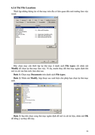 6.3.4 ThÎ File Locations
ThiÕt lËp nh÷ng th«ng tin vÒ th− môc trªn ®Üa cã liªn quan ®Õn m«i tr−êng lµm viÖc
word:
H·y chän môc cÇn thiÕt lËp l¹i th− môc ë danh s¸ch File types: råi nhÊn nót
Modify ®Ó chän l¹i th− môc lµm viÖc. VÝ dô, muèn thay ®æi th− môc ngÇm ®Þnh khi
më vµ cÊt v¨n b¶n míi, lµm nh− sau:
B−íc 1: Chän môc Documents trªn danh s¸ch File types;
B−íc 2: NhÊn nót Modify, hép tho¹i sau xuÊt hiÖn cho phÐp b¹n chän l¹i th− môc
míi.
B−íc 3: Sau khi chän xong th− môc ngÇm ®Þnh ®Ó më vµ cÊt tµi liÖu, nhÊn nót OK
®Ó ®ång ý sù thay ®æi nµy.
86
 