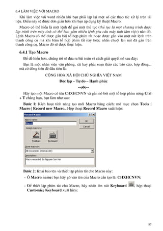 6.4 Lµm viÖc víi Macro
Khi lµm viÖc víi word nhiÒu khi b¹n ph¶i lÆp l¹i mét sè c¸c thao t¸c xö lý trªn tµi
liÖu. §iÒu nµy sÏ ®−îc ®¬n gi¶n h¬n khi b¹n ¸p dông kü thuËt Macro.
Macro cã thÓ hiÓu lµ mét lÖnh ®Ó gäi mét thñ tôc (thñ tôc lµ mét ch−¬ng tr×nh ®−îc
lËp tr×nh trªn m¸y tÝnh cã thÓ bao gåm nhiÒu lÖnh yªu cÇu m¸y tÝnh lµm viÖc) nµo ®ã.
LÖnh Macro cã thÓ ®−îc g¾n bëi tæ hîp phÝm t¾t hoÆc ®−îc g¾n vµo mét nót lÖnh trªn
thanh c«ng cô mµ khi bÊm tæ hîp phÝm t¾t nµy hoÆc nhÊn chuét lªn nót ®· g¸n trªn
thanh c«ng cô, Macro ®ã sÏ ®−îc thùc hiÖn.
6.4.1 T¹o Macro
§Ó dÔ hiÓu h¬n, chóng t«i sÏ ®−a ra bµi to¸n vµ c¸ch gi¶i quyÕt nã sau ®©y:
B¹n lµ mét nh©n viªn v¨n phßng, rÊt hay ph¶i so¹n th¶o c¸c b¸o c¸o, hîp ®ång,..
mµ cã dßng tiªu ®Ò ®Çu tiªn lµ:
Céng hoµ x∙ héi chñ nghÜa ViÖt Nam
§éc lËp – Tù do – H¹nh phóc
--o0o--
H·y t¹o mét Macro cã tªn CHXHCNVN vµ g¾n nã bëi mét tæ hîp phÝm nãng Ctrl
+ T ch¼ng h¹n, b¹n lµm nh− sau:
B−íc 1: KÝch ho¹t tÝnh n¨ng t¹o míi Macro b»ng c¸ch: më môc chän Tools |
Macro | Record new Macro.. Hép tho¹i Record Macro xuÊt hiÖn:
B−íc 2: Khai b¸o tªn vµ thiÕt lËp phÝm t¾t cho Macro nµy:
- ¤ Macro name: b¹n h·y gâ vµo tªn cña Macro cÇn t¹o lµ: CHXHCNVN;
- §Ó thiÕt lËp phÝm t¾t cho Macro, h·y nhÊn lªn nót Keyboard , hép tho¹i
Customize Keyboard xuÊt hiÖn:
87
 
