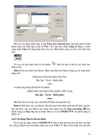 Khi con trá ®ang nhÊp nh¸y ë hép Press new shortcut key: b¹n h·y bÊm tæ hîp
phÝm nãng cÇn thiÕt lËp (ë ®©y lµ Ctrl + T), tiÕp theo nhÊn Asign ®Ó ®ång ý. Cuèi
cïng nhÊn Close ®Ó ®ãng hép tho¹i nµy l¹i. Mét thanh c«ng cô míi xuÊt hiÖn nh−
sau:
Vµ con trá trªn mµn h×nh sÏ trë thµnh: . Khi ®ã b¹n cã thÓ ra c¸c lÖnh cho
Macro nµy.
B−íc 3: Ra c¸c lÖnh cho Macro: Thùc chÊt lÖnh cho Macro ®ang t¹o lµ: So¹n th¶o
dßng ch÷
Céng hoµ x· héi chñ nghÜa ViÖt Nam
§éc lËp – Tù do – H¹nh phóc
--o0o--
vµ ®Þnh d¹ng dßng ch÷ ®ã ®Ó trë thµnh:
Céng hoµ x∙ héi chñ nghÜa ViÖt Nam
§éc lËp – Tù do – H¹nh phóc
--o0o--
B¹n h·y lµm c¸c c«ng viÖc so¹n th¶o ®Ó ®−îc kÕt qu¶ nh− vËy.
B−íc 4: KÕt thóc viÖc t¹o Macro: Sau khi so¹n th¶o ®−îc mÉu tiªu ®Ò nh− ý muèn,
h·y kÕt thóc viÖc t¹o Macro nµy b»ng c¸ch nhÊn lªn nót Stop recording trªn
thanh c«ng cô Stop. B¹n ®· t¹o ®−îc Macro cã tªn CHXHCNVN víi phÝm nãng lµ
Ctrl + T.
6.4.2 Sö dông Macro ®· t¹o ®−îc
Gi¶ sö ®· t¹o ®−îc Macro CHXHCNVN. Khi muèn hiÓn thÞ tiªu ®Ò nh− vËy b¹n
chØ cÇn gäi Macro nµy bëi phÝm nãng cña nã lµ Ctrl + T. B¹n sÏ thu ®−îc kÕt qu¶ nh−
88
 