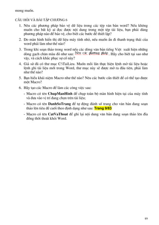 mong muèn.
C©u hái vµ bµi tËp ch−¬ng 6
1. Nªu c¸c ph−¬ng ph¸p b¶o vÖ d÷ liÖu trong c¸c tÖp v¨n b¶n word? NÕu kh«ng
muèn cho bÊt kú ai ®äc ®−îc néi dung trong mét tÖp tµi liÖu, b¹n ph¶i dïng
ph−¬ng ph¸p nµo ®Ó b¶o vÖ, cho biÕt c¸c b−íc ®Ó thiÕt lËp?
2. Do mµn h×nh hiÓn thÞ d÷ liÖu m¸y tÝnh nhá, nÕu muèn Èn ®i thanh tr¹ng th¸i cña
word ph¶i lµm nh− thÕ nµo?
3. Trong khi so¹n th¶o trong word nÕu c¸c dßng v¨n b¶n tiÕng ViÖt xuÊt hiÖn nh÷ng
dßng g¹ch ch©n mµu ®á nh− sau: . H·y cho biÕt t¹i sao nh−
vËy, vµ c¸ch kh¾c phôc sù cè nµy?
4. Gi¶ sö ®· cã th− môc C:TaiLieu. Muèn mçi lÇn thùc hiÖn lÖnh më tµi liÖu hoÆc
lÖnh ghi tµi liÖu míi trong Word, th− môc nµy sÏ ®−îc më ra ®Çu tiªn, ph¶i lµm
nh− thÕ nµo?
5. B¹n hiÓu kh¸i niÖm Macro nh− thÕ nµo? Nªu c¸c b−íc cÇn thiÕt ®Ó cã thÓ t¹o ®−îc
mét Macro?
6. H·y t¹o c¸c Macro ®Ó lµm c¸c c«ng viÖc sau:
- Macro cã tªn ChupManHinh ®Ó chôp toµn bé mµn h×nh hiÖn t¹i cña m¸y tÝnh
vµ ®−a vµo vÞ trÝ ®ang chän trªn tµi liÖu;
- Macro cã tªn DanhSoTrang ®Ó tù ®éng ®¸nh sè trang cho v¨n b¶n ®ang so¹n
th¶o lªn tiªu ®Ò cuèi theo ®Þnh d¹ng nh− sau: Trang 9/83
- Macro cã tªn CatVaThoat ®Ó ghi l¹i néi dung v¨n b¶n ®ang so¹n th¶o lªn ®Üa
®ång thêi tho¸t khái Word.
89
 