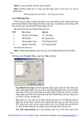 B−íc 1: Lùa chän khèi v¨n b¶n cÇn di chuyÓn;
B−íc 2: Dïng chuét kÐo rª vïng v¨n b¶n ®ang chän vµ th¶ lªn vÞ trÝ cÇn di
chuyÓn ®Õn.
Ph−¬ng ph¸p nµy gäi lµ kÐo – th¶ (drag and drop).
1.1.3 ThiÕt lËp Tab
Tab lµ c«ng cô ®−îc sö dông rÊt nhiÒu trong viÖc nhËp v¨n b¶n. Ngoµi kh¶ n¨ng
dÞch chuyÓn ®iÓm trá theo tõng b−íc nhÈy, môc nµy sÏ giíi thiÖu c¸ch sö dông Tab
cho viÖc t¹o mét v¨n b¶n hiÓn thÞ d−íi d¹ng c¸c cét.
Bµi to¸n ®Æt ra: h·y t¹o b¶ng d÷ liÖu nh− sau:
STT Hä vµ tªn §Þa chØ
1 NguyÔn V¨n Quang 123, T©y S¬n
2 Hå H¶i Hµ 68, NguyÔn Du
3 D−¬ng Quèc To¶n 23/10 NguyÔn Tr·i
4 NguyÔn Anh §øc 32/7 NguyÔn Tr·i
C¸c b−íc lµm nh− sau:
B−íc 1: §Þnh nghÜa kho¶ng c¸ch cho c¸c cét cña b¶ng bëi hép tho¹i Tab nh−
sau:
Më b¶ng chän Format | Tab.., hép tho¹i Tab xuÊt hiÖn:
- Hép Default tab stops: ®Ó thiÕt lËp b−íc nhÈy ngÇm ®Þnh cña Tab. H×nh trªn
b−íc nhÈy ngÇm ®Þnh lµ 0.5 cm (tøc lµ mçi khi nhÇn phÝm Tab, con trá sÏ dÞch
mét ®o¹n 0.5 cm trªn mµn h×nh so¹n th¶o). B¹n cã thÓ thay ®æi gi¸ trÞ b−íc
nh¶y ngÇm ®Þnh Tab trªn mµn h×nh so¹n th¶o Word b»ng c¸ch gâ mét gi¸ trÞ
sè ( ®¬n vÞ lµ cm) vµo hép nµy;
- B¶ng trªn cã 3 cét, mçi cét sÏ ®−îc b¾t ®Çu t¹i mét vÞ trÝ cã kho¶ng c¸ch cè
®Þnh ®Õn lÒ tr¸i trang v¨n b¶n mµ ta ph¶i thiÕt lËp ngay sau ®©y. Gi¶ sö cét
STT c¸ch lÒ tr¸i 1cm, cét Hä vµ tªn c¸ch lÒ tr¸i 3 cm, cét §Þa chØ c¸ch lÒ tr¸i 8
cm. Khi ®ã ph¶i thiÕt lËp c¸c th«ng sè nµy trªn hép tho¹i Tab nh− sau:
Hép Tab stop position: gâ 1 (gâ kho¶ng c¸ch tõ cét STT ®Õn mÐp lÒ tr¸i
Tác giả: Nguyễn Sơn Hải, Trung tâm Tin học - Bộ Giáo dục và Đào tạo. Email: nshai@moet.edu.vn 9
 