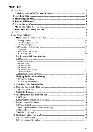 Môc lôc
Bµi më ®Çu ...........................................................................................................................2
1. Giíi thiÖu phÇn mÒm Microsoft Winword..........................................................2
2. C¸ch khëi ®éng ......................................................................................................2
3. M«i tr−êng lµm viÖc...............................................................................................3
4. T¹o mét tµi liÖu míi...............................................................................................3
5. Ghi tµi liÖu lªn ®Üa..................................................................................................4
6. Më tµi liÖu ®· tån t¹i trªn ®Üa...............................................................................5
7. Tho¸t khái m«i tr−êng lµm viÖc...........................................................................5
Ch−¬ng 1: ..............................................................................................................................6
so¹n th¶o c¬ b¶n ............................................................................................................6
1.1 Mét sè thao t¸c so¹n th¶o c¬ b¶n.......................................................................6
1.1.1 NhËp v¨n b¶n...................................................................................................6
a. Sö dông bé gâ tiÕng ViÖt ....................................................................................................6
b. Sö dông bµn phÝm...............................................................................................................7
1.1.2 Thao t¸c trªn khèi v¨n b¶n..............................................................................7
a. Sao chÐp..............................................................................................................................7
b. Di chuyÓn khèi v¨n b¶n......................................................................................................8
1.1.3 ThiÕt lËp Tab ...................................................................................................9
1.2 C¸c kü n¨ng ®Þnh d¹ng v¨n b¶n.......................................................................11
1.2.1 §Þnh d¹ng ®¬n gi¶n.......................................................................................11
a. Chän ph«ng ch÷................................................................................................................11
b. Chän cì ch÷......................................................................................................................12
c. Chän kiÓu ch÷...................................................................................................................12
d. Chän mµu ch÷...................................................................................................................13
e. Chän mµu nÒn v¨n b¶n......................................................................................................14
f. Hép tho¹i Font ..................................................................................................................14
1.2.2 §Þnh d¹ng ®o¹n v¨n b¶n................................................................................16
1.3 ThiÕt lËp Bullets vµ numbering........................................................................18
1.3.1 ThiÕt lËp Bullets ............................................................................................18
1.3.2 ThiÕt lËp Numbering .....................................................................................20
1.4 So¹n th¶o c«ng thøc to¸n häc...........................................................................21
1.5 Chia v¨n b¶n thµnh nhiÒu cét ..........................................................................21
1.5.1 Chia cét v¨n b¶n............................................................................................22
1.5.2 Söa l¹i ®Þnh d¹ng...........................................................................................23
1.6 T¹o ch÷ c¸i lín ®Çu ®o¹n v¨n b¶n ...................................................................23
1.6.1 C¸ch t¹o.........................................................................................................23
1.6.2 §iÒu chØnh ch÷ c¸i lín ë ®Çu ®o¹n................................................................24
1.7 T¹o vµ qu¶n lý c¸c Style....................................................................................24
1.7.1 T¹o mét Style ................................................................................................24
1.7.2 G¸n Style cho mÉu ®· ®−îc ®Þnh d¹ng..........................................................27
1.7.3 §iÒu chØnh Style............................................................................................28
1.7.4 Qu¶n lý c¸c Styles.........................................................................................29
1.8 T×m kiÕm vµ thay thÕ v¨n b¶n..........................................................................30
1.8.1 T×m kiÕm v¨n b¶n..........................................................................................30
1.8.2 T×m vµ thay thÕ v¨n b¶n ................................................................................31
90
 