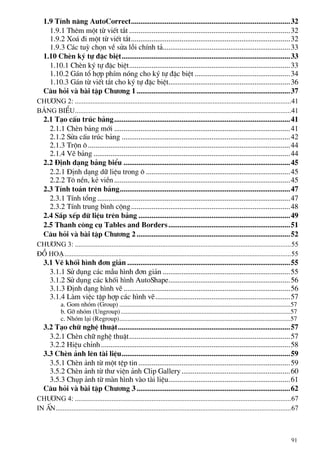 1.9 TÝnh n¨ng AutoCorrect.....................................................................................32
1.9.1 Thªm mét tõ viÕt t¾t ......................................................................................32
1.9.2 Xo¸ ®i mét tõ viÕt t¾t.....................................................................................32
1.9.3 C¸c tuú chän vÒ söa lçi chÝnh t¶....................................................................33
1.10 ChÌn ký tù ®Æc biÖt..........................................................................................33
1.10.1 ChÌn ký tù ®Æc biÖt......................................................................................33
1.10.2 G¸n tæ hîp phÝm nãng cho ký tù ®Æc biÖt ...................................................34
1.10.3 G¸n tõ viÕt t¾t cho ký tù ®Æc biÖt.................................................................36
C©u hái vµ bµi tËp Ch−¬ng 1..................................................................................37
Ch−¬ng 2: ............................................................................................................................41
b¶ng biÓu............................................................................................................................41
2.1 T¹o cÊu tróc b¶ng..............................................................................................41
2.1.1 ChÌn b¶ng míi ..............................................................................................41
2.1.2 Söa cÊu tróc b¶ng ..........................................................................................42
2.1.3 Trén «............................................................................................................44
2.1.4 VÏ b¶ng .........................................................................................................44
2.2 §Þnh d¹ng b¶ng biÓu .........................................................................................45
2.2.1 §Þnh d¹ng d÷ liÖu trong « .............................................................................45
2.2.2 T« nÒn, kÎ viÒn..............................................................................................45
2.3 TÝnh to¸n trªn b¶ng...........................................................................................47
2.3.1 TÝnh tæng .......................................................................................................47
2.3.2 TÝnh trung b×nh céng.....................................................................................48
2.4 S¾p xÕp d÷ liÖu trªn b¶ng .................................................................................49
2.5 Thanh c«ng cô Tables and Borders.................................................................51
C©u hái vµ bµi tËp Ch−¬ng 2..................................................................................52
Ch−¬ng 3: ............................................................................................................................55
§å ho¹..................................................................................................................................55
3.1 VÏ khèi h×nh ®¬n gi¶n .......................................................................................55
3.1.1 Sö dông c¸c mÉu h×nh ®¬n gi¶n ....................................................................55
3.1.2 Sö dông c¸c khèi h×nh AutoShape.................................................................56
3.1.3 §Þnh d¹ng h×nh vÏ .........................................................................................56
3.1.4 Lµm viÖc tËp hîp c¸c h×nh vÏ........................................................................57
a. Gom nhãm (Group) ..........................................................................................................57
b. Gì nhãm (Ungroup) .........................................................................................................57
c. Nhãm l¹i (Regroup)..........................................................................................................57
3.2 T¹o ch÷ nghÖ thuËt............................................................................................57
3.2.1 ChÌn ch÷ nghÖ thuËt......................................................................................57
3.2.2 HiÖu chØnh.....................................................................................................58
3.3 ChÌn ¶nh lªn tµi liÖu..........................................................................................59
3.5.1 ChÌn ¶nh tõ mét tÖp tin .................................................................................59
3.5.2 ChÌn ¶nh tõ th− viÖn ¶nh Clip Gallery..........................................................60
3.5.3 Chôp ¶nh tõ mµn h×nh vµo tµi liÖu.................................................................61
C©u hái vµ bµi tËp Ch−¬ng 3..................................................................................62
Ch−¬ng 4: ............................................................................................................................67
In Ên.......................................................................................................................................67
91
 