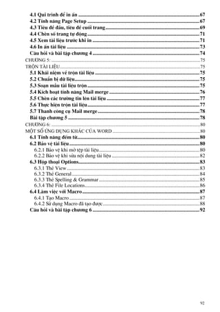 4.1 Qui tr×nh ®Ó in Ên ..............................................................................................67
4.2 TÝnh n¨ng Page Setup .......................................................................................67
4.3 Tiªu ®Ò ®Çu, tiªu ®Ò cuèi trang.........................................................................69
4.4 ChÌn sè trang tù ®éng.......................................................................................71
4.5 Xem tµi liÖu tr−íc khi in ...................................................................................71
4.6 In Ên tµi liÖu .......................................................................................................73
C©u hái vµ bµi tËp ch−¬ng 4 ...................................................................................74
Ch−¬ng 5: ............................................................................................................................75
trén tµi liÖu.....................................................................................................................75
5.1 Kh¸i niÖm vÒ trén tµi liÖu .................................................................................75
5.2 ChuÈn bÞ d÷ liÖu.................................................................................................75
5.3 So¹n mÉu tµi liÖu trén.......................................................................................75
5.4 KÝch ho¹t tÝnh n¨ng Mail merge ......................................................................76
5.5 ChÌn c¸c tr−êng tin lªn tµi liÖu ........................................................................77
5.6 Thùc hiÖn trén tµi liÖu.......................................................................................77
5.7 Thanh c«ng cô Mail merge...............................................................................78
Bµi tËp ch−¬ng 5 ......................................................................................................78
Ch−¬ng 6: ............................................................................................................................80
Mét sè øng dông kh¸c cña word .........................................................................80
6.1 TÝnh n¨ng ®Õm tõ...............................................................................................80
6.2 B¶o vÖ tµi liÖu.....................................................................................................80
6.2.1 B¶o vÖ khi më tÖp tµi liÖu..............................................................................80
6.2.2 B¶o vÖ khi söa néi dung tµi liÖu ....................................................................82
6.3 Hép tho¹i Options..............................................................................................83
6.3.1 ThÎ View.......................................................................................................83
6.3.2 ThÎ General...................................................................................................84
6.3.3 ThÎ Spelling & Grammar ..............................................................................85
6.3.4 ThÎ File Locations.........................................................................................86
6.4 Lµm viÖc víi Macro...........................................................................................87
6.4.1 T¹o Macro .....................................................................................................87
6.4.2 Sö dông Macro ®· t¹o ®−îc...........................................................................88
C©u hái vµ bµi tËp ch−¬ng 6 ...................................................................................92
92
 