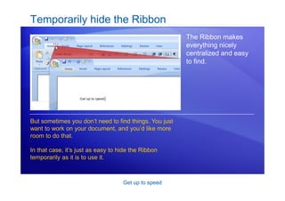Get up to speed
Temporarily hide the Ribbon
The Ribbon makes
everything nicely
centralized and easy
to find.
But sometimes you don’t need to find things. You just
want to work on your document, and you’d like more
room to do that.
In that case, it’s just as easy to hide the Ribbon
temporarily as it is to use it.
 