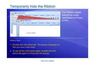 Get up to speed
Temporarily hide the Ribbon
The Ribbon makes
everything nicely
centralized and easy
to find.
1. Double-click the active tab. The groups disappear so
that you have more room.
2. To see all the commands again, double-click the
active tab again to bring back the groups.
Here’s how:
 