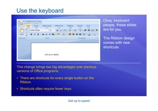 Get up to speed
Use the keyboard
Okay, keyboard
people, these slides
are for you.
The Ribbon design
comes with new
shortcuts.
• There are shortcuts for every single button on the
Ribbon.
• Shortcuts often require fewer keys.
This change brings two big advantages over previous
versions of Office programs:
 