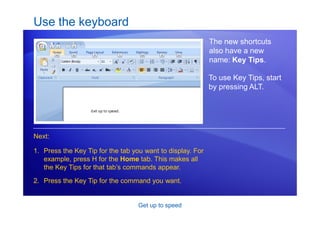 Get up to speed
Use the keyboard
The new shortcuts
also have a new
name: Key Tips.
1. Press the Key Tip for the tab you want to display. For
example, press H for the Home tab. This makes all
the Key Tips for that tab’s commands appear.
2. Press the Key Tip for the command you want.
Next:
To use Key Tips, start
by pressing ALT.
 