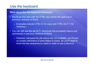 Get up to speed
• Shortcuts that start with the CTRL key remain the same as in
previous versions of Word.
– Examples include CTRL+C for copy and CTRL+ALT+1 for
Heading 1.
• You can still use the old ALT+ shortcuts that accessed menus and
commands in previous versions of Word.
– However, because the old menus are not available, you’ll have
no screen reminders of what letters to press. So you’ll need to
know the key sequence by heart in order to use a shortcut.
Use the keyboard
What about the old keyboard shortcuts?
 