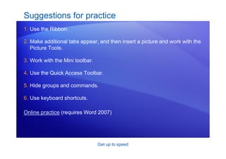 Get up to speed
Suggestions for practice
1. Use the Ribbon.
2. Make additional tabs appear, and then insert a picture and work with the
Picture Tools.
3. Work with the Mini toolbar.
4. Use the Quick Access Toolbar.
5. Hide groups and commands.
6. Use keyboard shortcuts.
Online practice (requires Word 2007)
 