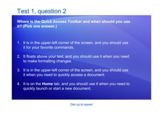 Get up to speed
Test 1, question 2
Where is the Quick Access Toolbar and when should you use
it? (Pick one answer.)
1. It is in the upper-left corner of the screen, and you should use
it for your favorite commands.
2. It floats above your text, and you should use it when you need
to make formatting changes.
3. It is in the upper-left corner of the screen, and you should use
it when you need to quickly access a document.
4. It is on the Home tab, and you should use it when you need to
quickly launch or start a new document.
 