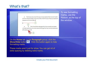 Create your first document
What’s that?
To see formatting
marks, use the
Ribbon, at the top of
the window.
On the Home tab, in the Paragraph group, click the
Show/Hide button . Click the button again to hide
formatting marks.
These marks aren’t just for show. You can get rid of
extra spacing by deleting extra marks.
 