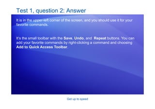 Get up to speed
Test 1, question 2: Answer
It is in the upper-left corner of the screen, and you should use it for your
favorite commands.
It’s the small toolbar with the Save, Undo, and Repeat buttons. You can
add your favorite commands by right-clicking a command and choosing
Add to Quick Access Toolbar.
 