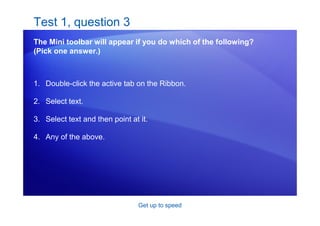 Get up to speed
Test 1, question 3
The Mini toolbar will appear if you do which of the following?
(Pick one answer.)
1. Double-click the active tab on the Ribbon.
2. Select text.
3. Select text and then point at it.
4. Any of the above.
 