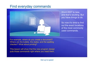 Get up to speed
Find everyday commands
Word 2007 is new,
and that’s exciting. But
you have things to do.
So now it’s time to find
out the exact locations
of the most commonly
used commands.
For example, where do you create a document?
Where are the bullets, the styles, and the spelling
checker? What about printing?
This lesson will show that the new program design
puts those commands right where you need them.
 