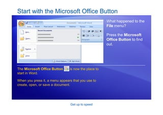 Get up to speed
Start with the Microsoft Office Button
What happened to the
File menu?
Press the Microsoft
Office Button to find
out.
The Microsoft Office Button is now the place to
start in Word.
When you press it, a menu appears that you use to
create, open, or save a document.
 