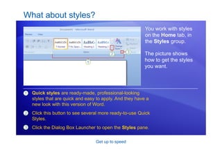 Get up to speed
What about styles?
You work with styles
on the Home tab, in
the Styles group.
1 Quick styles are ready-made, professional-looking
styles that are quick and easy to apply. And they have a
new look with this version of Word.
Click this button to see several more ready-to-use Quick
Styles.
Click the Dialog Box Launcher to open the Styles pane.
2
3
The picture shows
how to get the styles
you want.
 