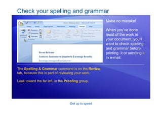 Get up to speed
Check your spelling and grammar
Make no mistake!
When you’ve done
most of the work in
your document, you’ll
want to check spelling
and grammar before
printing it or sending it
in e-mail.
The Spelling & Grammar command is on the Review
tab, because this is part of reviewing your work.
Look toward the far left, in the Proofing group.
 