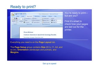 Get up to speed
Ready to print?
You’re ready to print—
but are you?
First it’s smart to
check how your pages
are laid out for the
printer.
Everything you need is on the Page Layout tab.
The Page Setup group contains Size (8.5 x 11, A4, and
so on), Orientation (landscape and portrait), and
Margins.
 