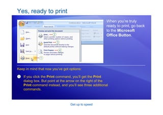 Get up to speed
Yes, ready to print
When you’re truly
ready to print, go back
to the Microsoft
Office Button.
1 If you click the Print command, you’ll get the Print
dialog box. But point at the arrow on the right of the
Print command instead, and you’ll see three additional
commands.
Keep in mind that now you’ve got options:
 