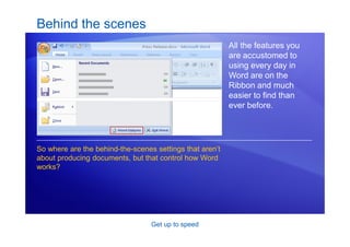 Get up to speed
Behind the scenes
All the features you
are accustomed to
using every day in
Word are on the
Ribbon and much
easier to find than
ever before.
So where are the behind-the-scenes settings that aren’t
about producing documents, but that control how Word
works?
 