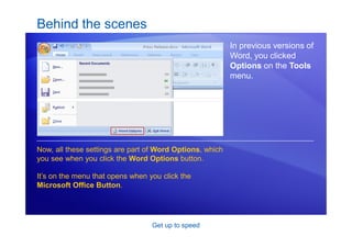 Get up to speed
Behind the scenes
In previous versions of
Word, you clicked
Options on the Tools
menu.
Now, all these settings are part of Word Options, which
you see when you click the Word Options button.
It’s on the menu that opens when you click the
Microsoft Office Button.
 