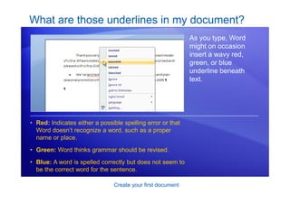 Create your first document
What are those underlines in my document?
As you type, Word
might on occasion
insert a wavy red,
green, or blue
underline beneath
text.
• Red: Indicates either a possible spelling error or that
Word doesn’t recognize a word, such as a proper
name or place.
• Green: Word thinks grammar should be revised.
• Blue: A word is spelled correctly but does not seem to
be the correct word for the sentence.
 