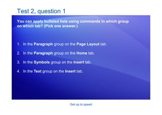 Get up to speed
Test 2, question 1
You can apply bulleted lists using commands in which group
on which tab? (Pick one answer.)
1. In the Paragraph group on the Page Layout tab.
2. In the Paragraph group on the Home tab.
3. In the Symbols group on the Insert tab.
4. In the Text group on the Insert tab.
 