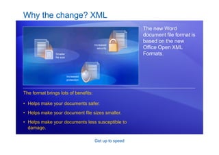 Get up to speed
Why the change? XML
The new Word
document file format is
based on the new
Office Open XML
Formats.
The format brings lots of benefits:
• Helps make your documents safer.
• Helps make your document file sizes smaller.
• Helps make your documents less susceptible to
damage.
 