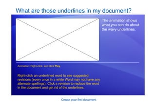 Create your first document
What are those underlines in my document?
The animation shows
what you can do about
the wavy underlines.
Right-click an underlined word to see suggested
revisions (every once in a while Word may not have any
alternate spellings). Click a revision to replace the word
in the document and get rid of the underlines.
Animation: Right-click, and click Play.
[Author: .swf gets inserted here; delete this
placeholder before inserting .swf file.]
 