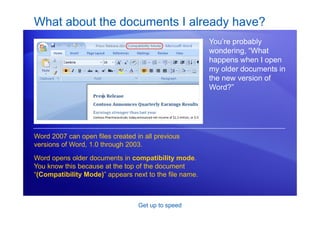 Get up to speed
What about the documents I already have?
You’re probably
wondering, “What
happens when I open
my older documents in
the new version of
Word?”
Word 2007 can open files created in all previous
versions of Word, 1.0 through 2003.
Word opens older documents in compatibility mode.
You know this because at the top of the document
“(Compatibility Mode)” appears next to the file name.
 