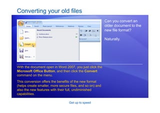 Get up to speed
Converting your old files
Can you convert an
older document to the
new file format?
Naturally.
With the document open in Word 2007, you just click the
Microsoft Office Button, and then click the Convert
command on the menu.
This conversion offers the benefits of the new format
(helps create smaller, more secure files, and so on) and
also the new features with their full, undiminished
capabilities.
 