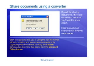 Get up to speed
Share documents using a converter
If you’ll be sharing
documents, there are
conversion methods
you’ll want to know
about.
Here’s a common
scenario that involves
a converter.
Start by supposing that you’re using the new file format,
either by creating and saving new documents or by
upgrading older documents by using the Convert
command on the menu that opens from the Microsoft
Office Button.
 