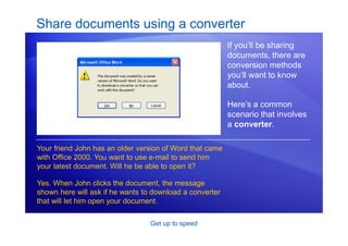 Get up to speed
Share documents using a converter
If you’ll be sharing
documents, there are
conversion methods
you’ll want to know
about.
Here’s a common
scenario that involves
a converter.
Your friend John has an older version of Word that came
with Office 2000. You want to use e-mail to send him
your latest document. Will he be able to open it?
Yes. When John clicks the document, the message
shown here will ask if he wants to download a converter
that will let him open your document.
 