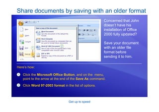 Get up to speed
Share documents by saving with an older format
Concerned that John
doesn’t have his
installation of Office
2000 fully updated?
Save your document
with an older file
format before
sending it to him.
1
2
Click the Microsoft Office Button, and on the menu,
point to the arrow at the end of the Save As command.
Click Word 97-2003 format in the list of options.
Here’s how:
 