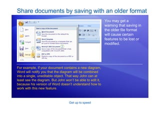 Get up to speed
Share documents by saving with an older format
You may get a
warning that saving in
the older file format
will cause certain
features to be lost or
modified.
For example, if your document contains a new diagram,
Word will notify you that the diagram will be combined
into a single, uneditable object. That way John can at
least see the diagram. But John won’t be able to edit it,
because his version of Word doesn’t understand how to
work with this new feature.
 