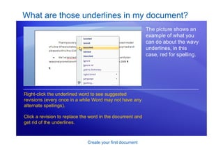 Create your first document
What are those underlines in my document?
The picture shows an
example of what you
can do about the wavy
underlines, in this
case, red for spelling.
Right-click the underlined word to see suggested
revisions (every once in a while Word may not have any
alternate spellings).
Click a revision to replace the word in the document and
get rid of the underlines.
 