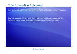 Get up to speed
Test 3, question 1: Answer
You can work with the document, but Word will limit some new features.
The document is in the older file format and does not understand the
new features in Word. So those features are limited or disabled.
 