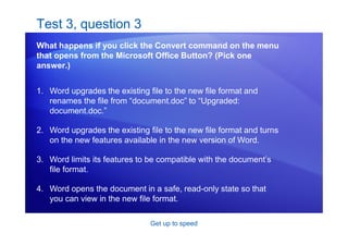 Get up to speed
Test 3, question 3
What happens if you click the Convert command on the menu
that opens from the Microsoft Office Button? (Pick one
answer.)
1. Word upgrades the existing file to the new file format and
renames the file from “document.doc” to “Upgraded:
document.doc.”
2. Word upgrades the existing file to the new file format and turns
on the new features available in the new version of Word.
3. Word limits its features to be compatible with the document’s
file format.
4. Word opens the document in a safe, read-only state so that
you can view in the new file format.
 