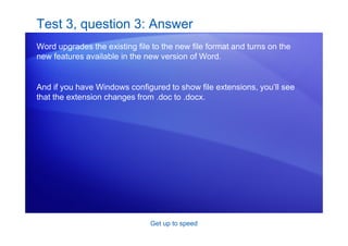 Get up to speed
Test 3, question 3: Answer
Word upgrades the existing file to the new file format and turns on the
new features available in the new version of Word.
And if you have Windows configured to show file extensions, you’ll see
that the extension changes from .doc to .docx.
 