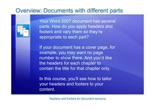 Headers and footers for document sections
Overview: Documents with different parts
Your Word 2007 document has several
parts. How do you apply headers and
footers and vary them so they’re
appropriate to each part?
If your document has a cover page, for
example, you may want no page
number to show there. And you’d like
the headers for each chapter to
contain the title for that chapter only.
In this course, you’ll see how to tailor
your headers and footers to your
content.
 