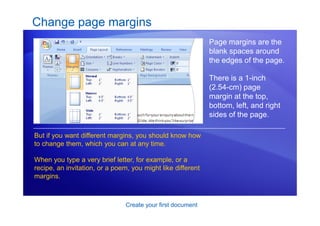 Create your first document
Change page margins
Page margins are the
blank spaces around
the edges of the page.
There is a 1-inch
(2.54-cm) page
margin at the top,
bottom, left, and right
sides of the page.
But if you want different margins, you should know how
to change them, which you can at any time.
When you type a very brief letter, for example, or a
recipe, an invitation, or a poem, you might like different
margins.
 