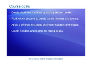 Headers and footers for document sections
Course goals
• Create document sections by adding section breaks.
• Work within sections to create varied headers and footers.
• Apply a different-first-page setting for headers and footers.
• Create headers and footers for facing pages.
 