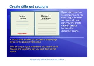 Headers and footers for document sections
Create different sections
If your document has
several parts, and you
want unique headers
and footers for each
part, you first create
section breaks
between the
document’s parts.
A section break enables you to create a unique page
layout for the pages in that section.
With the unique layout established, you can set up the
headers and footers the way you want them for that
section.
 