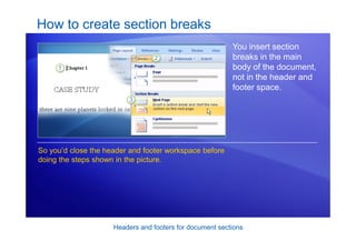 Headers and footers for document sections
How to create section breaks
You insert section
breaks in the main
body of the document,
not in the header and
footer space.
So you’d close the header and footer workspace before
doing the steps shown in the picture.
 